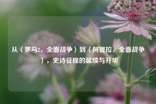 从〈罗马2，全面战争〉到〈阿提拉，全面战争〉，史诗征程的延续与升华