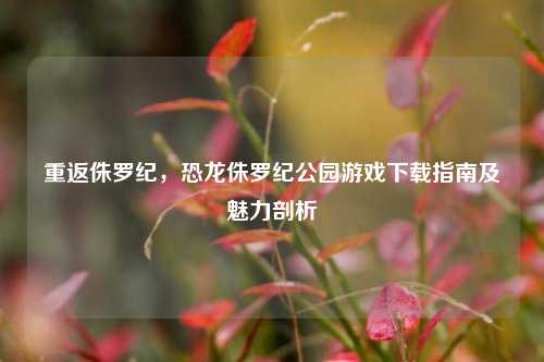 重返侏罗纪，恐龙侏罗纪公园游戏下载指南及魅力剖析
