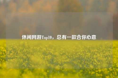休闲网游Top10，总有一款合你心意
