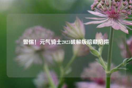 警惕！元气骑士2023破解版暗藏陷阱
