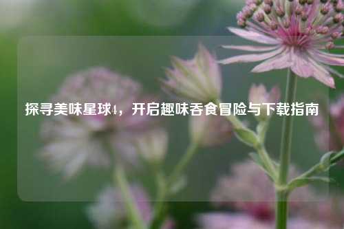 探寻美味星球4，开启趣味吞食冒险与下载指南