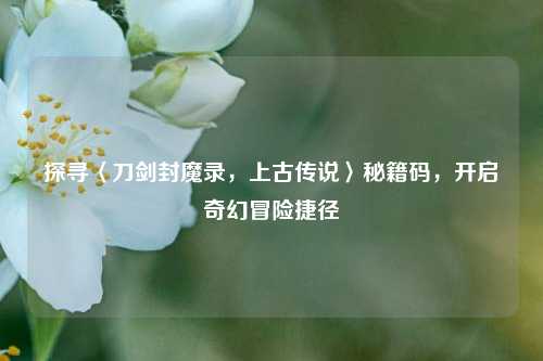 探寻〈刀剑封魔录，上古传说〉秘籍码，开启奇幻冒险捷径