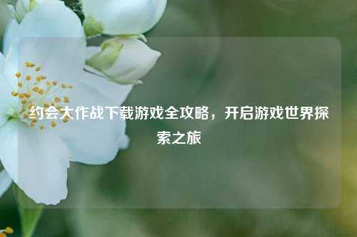 约会大作战下载游戏全攻略，开启游戏世界探索之旅