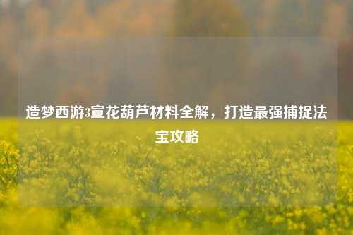 造梦西游3宣花葫芦材料全解，打造最强捕捉法宝攻略