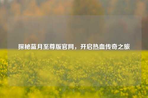 探秘蓝月至尊版官网，开启热血传奇之旅