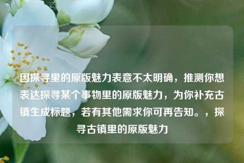 因探寻里的原版魅力表意不太明确，推测你想表达探寻某个事物里的原版魅力，为你补充古镇生成标题，若有其他需求你可再告知。，探寻古镇里的原版魅力