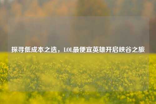 探寻低成本之选，LOL最便宜英雄开启峡谷之旅