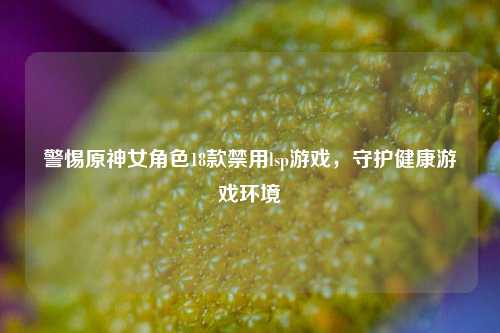 警惕原神女角色18款禁用lsp游戏，守护健康游戏环境