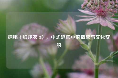 探秘〈纸嫁衣 3〉，中式恐怖中的情感与文化交织