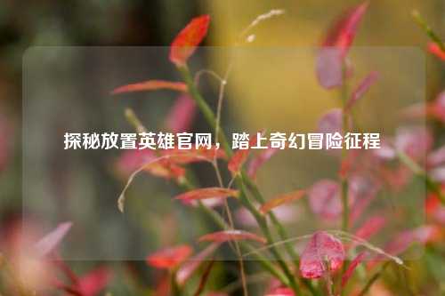 探秘放置英雄官网，踏上奇幻冒险征程