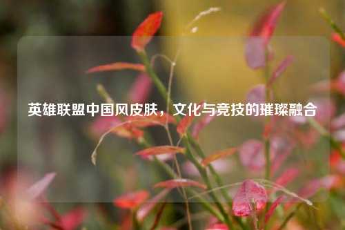 英雄联盟中国风皮肤，文化与竞技的璀璨融合