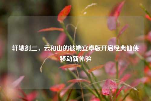 轩辕剑三，云和山的彼端安卓版开启经典仙侠移动新体验