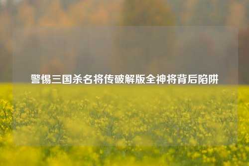 警惕三国杀名将传破解版全神将背后陷阱