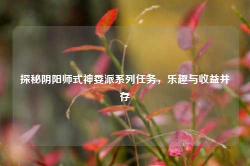 探秘阴阳师式神委派系列任务，乐趣与收益并存