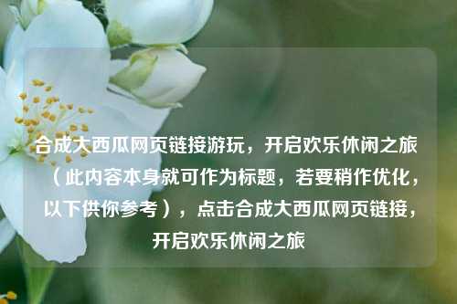 合成大西瓜网页链接游玩，开启欢乐休闲之旅 （此内容本身就可作为标题，若要稍作优化，以下供你参考），点击合成大西瓜网页链接，开启欢乐休闲之旅