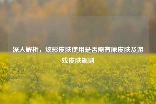深入解析，炫彩皮肤使用是否需有原皮肤及游戏皮肤规则